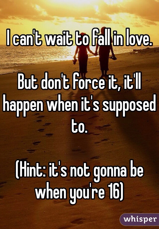 I can't wait to fall in love. 

But don't force it, it'll happen when it's supposed to. 

(Hint: it's not gonna be when you're 16)