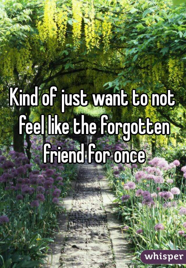 Kind of just want to not feel like the forgotten friend for once