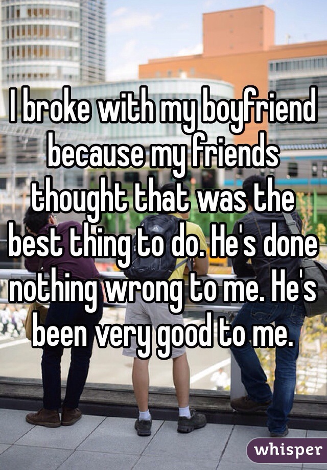I broke with my boyfriend because my friends thought that was the best thing to do. He's done nothing wrong to me. He's been very good to me. 