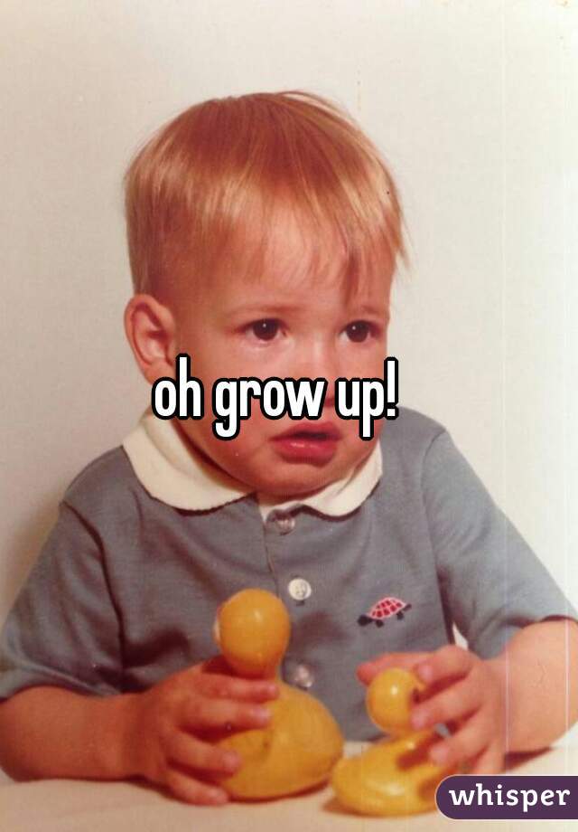 oh grow up!  