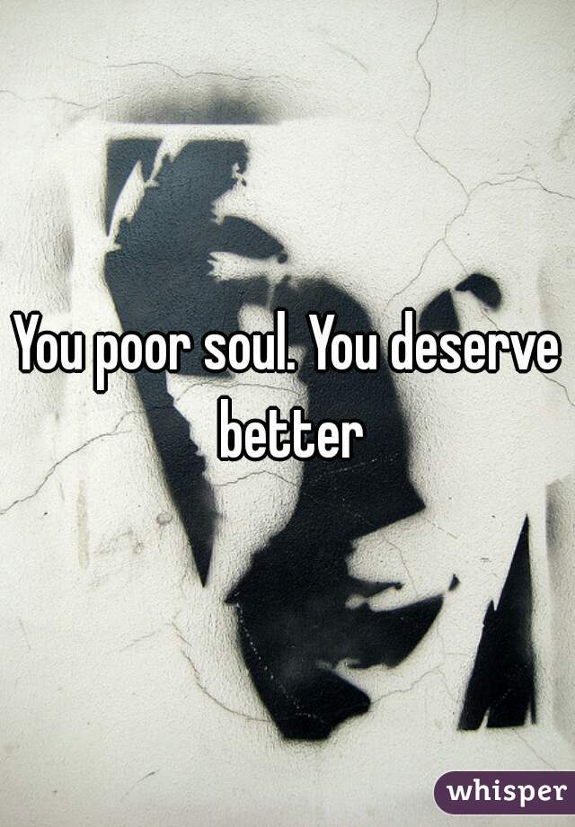 You poor soul. You deserve better