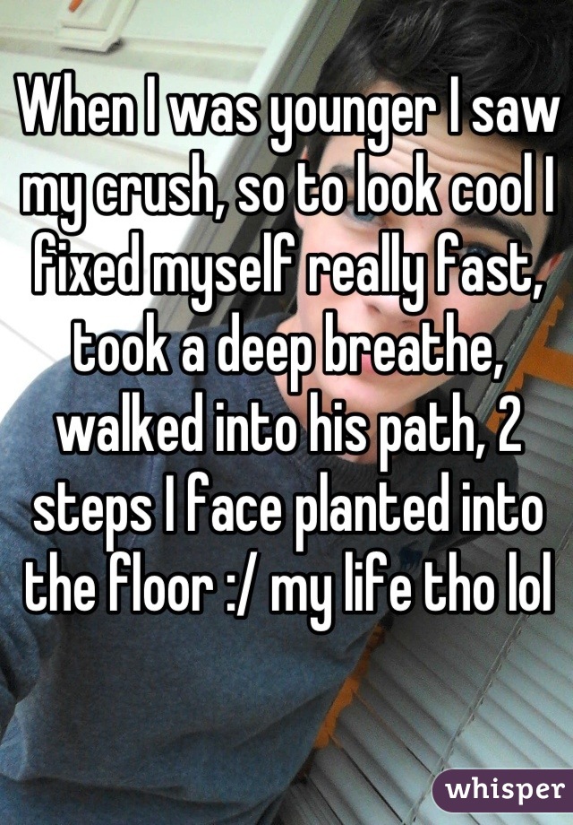 When I was younger I saw my crush, so to look cool I fixed myself really fast, took a deep breathe, walked into his path, 2 steps I face planted into the floor :/ my life tho lol