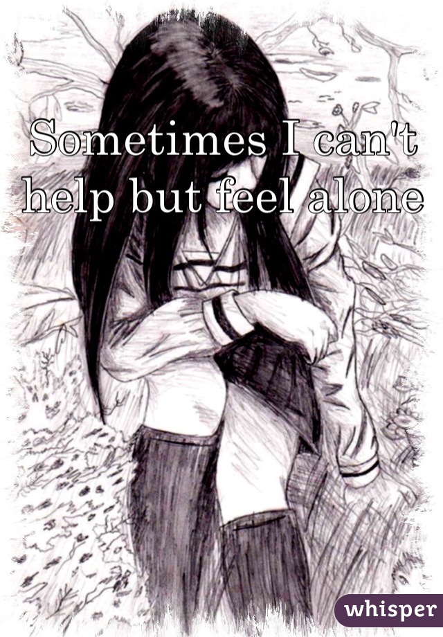 Sometimes I can't help but feel alone