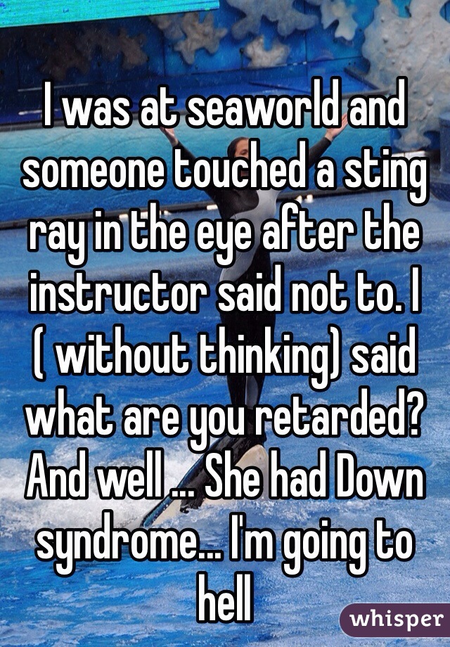I was at seaworld and someone touched a sting ray in the eye after the instructor said not to. I ( without thinking) said what are you retarded? And well ... She had Down syndrome... I'm going to hell