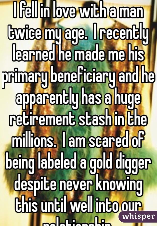 I fell in love with a man twice my age.  I recently learned he made me his primary beneficiary and he apparently has a huge retirement stash in the millions.  I am scared of being labeled a gold digger despite never knowing this until well into our relationship.