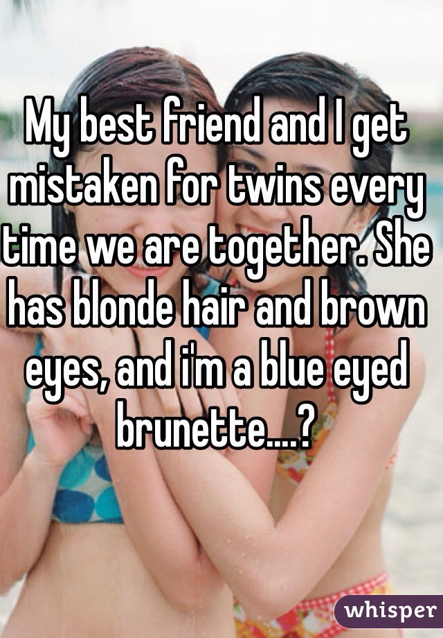 My best friend and I get mistaken for twins every time we are together. She has blonde hair and brown eyes, and i'm a blue eyed brunette....? 