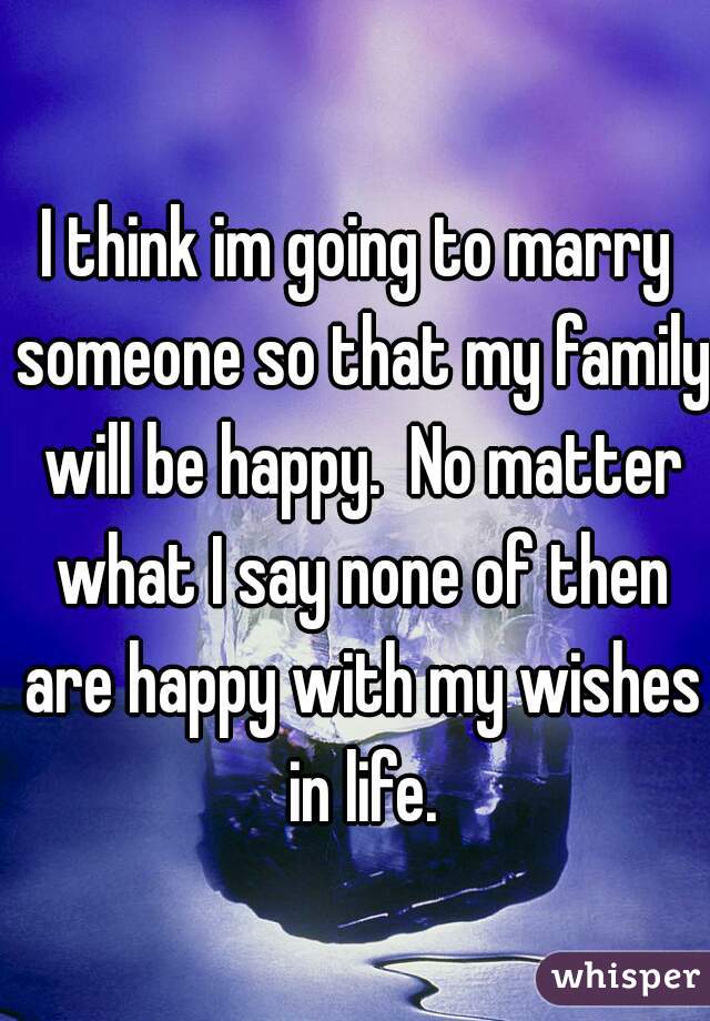 I think im going to marry someone so that my family will be happy.  No matter what I say none of then are happy with my wishes in life.