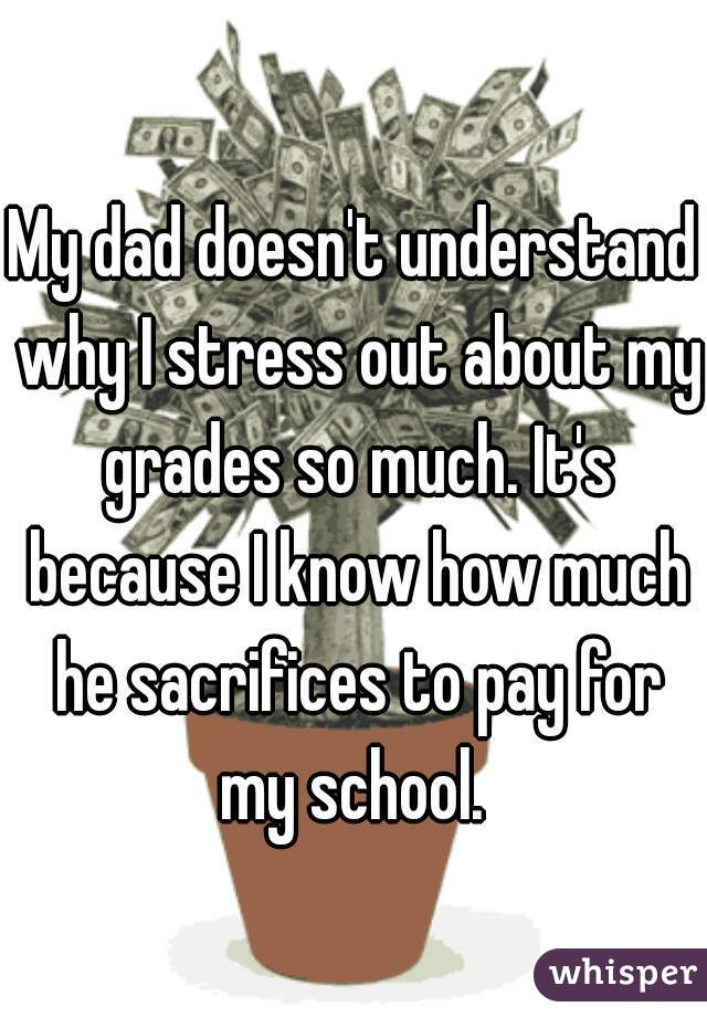 My dad doesn't understand why I stress out about my grades so much. It's because I know how much he sacrifices to pay for my school. 