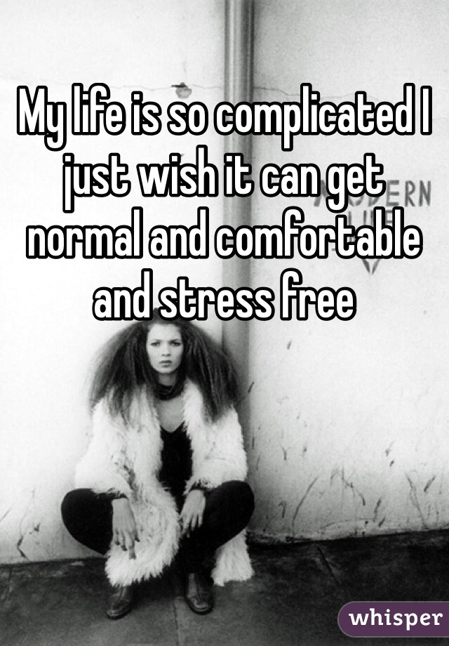 My life is so complicated I just wish it can get normal and comfortable and stress free