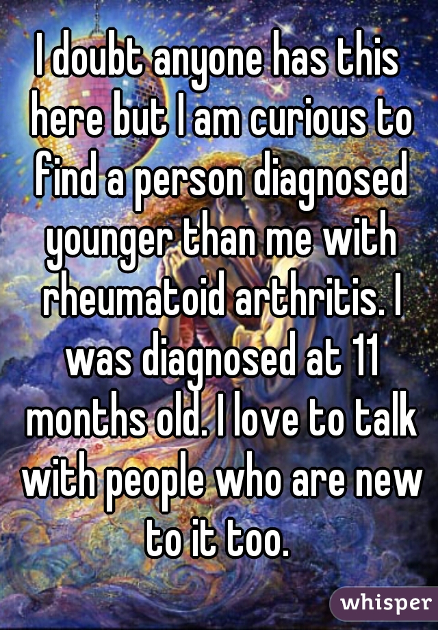 I doubt anyone has this here but I am curious to find a person diagnosed younger than me with rheumatoid arthritis. I was diagnosed at 11 months old. I love to talk with people who are new to it too. 