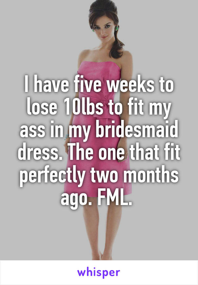 I have five weeks to lose 10lbs to fit my ass in my bridesmaid dress. The one that fit perfectly two months ago. FML. 