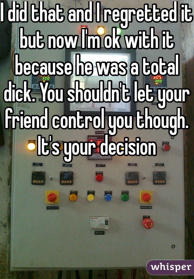 I did that and I regretted it but now I'm ok with it because he was a total dick. You shouldn't let your friend control you though. It's your decision 