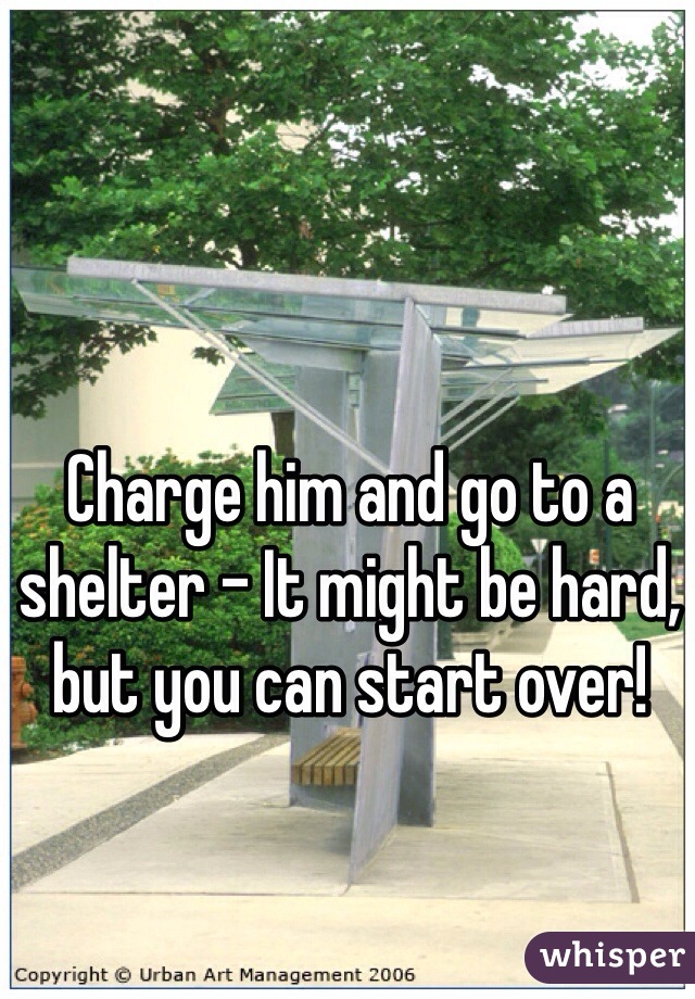 Charge him and go to a shelter - It might be hard, but you can start over!