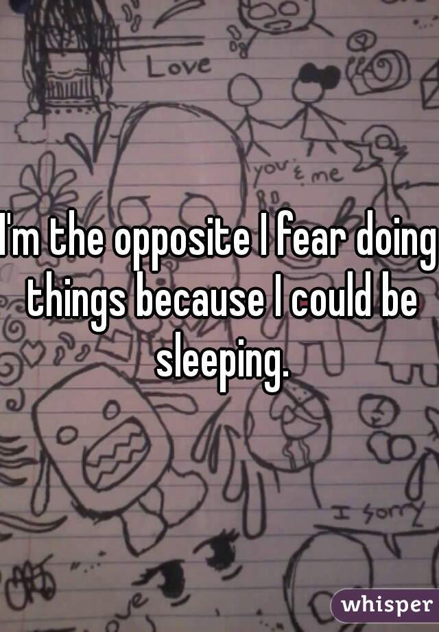 I'm the opposite I fear doing things because I could be sleeping.