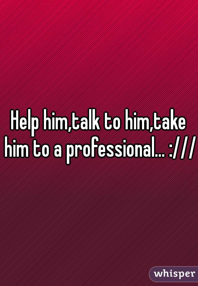 Help him,talk to him,take him to a professional... :///