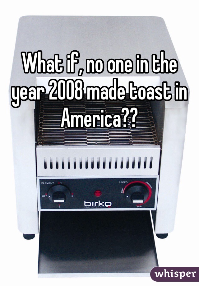What if, no one in the year 2008 made toast in America??