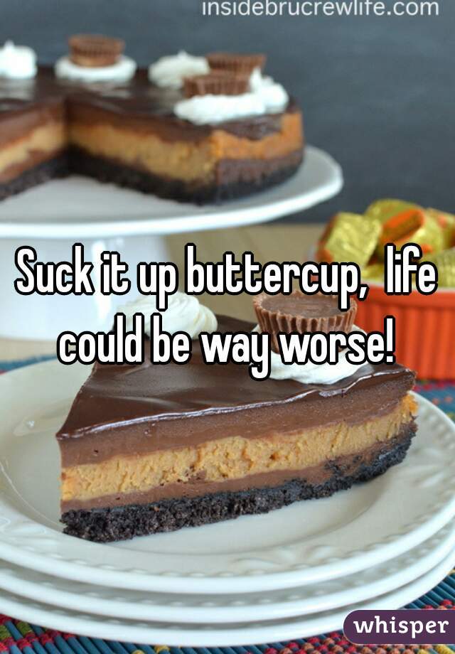 Suck it up buttercup,  life could be way worse! 