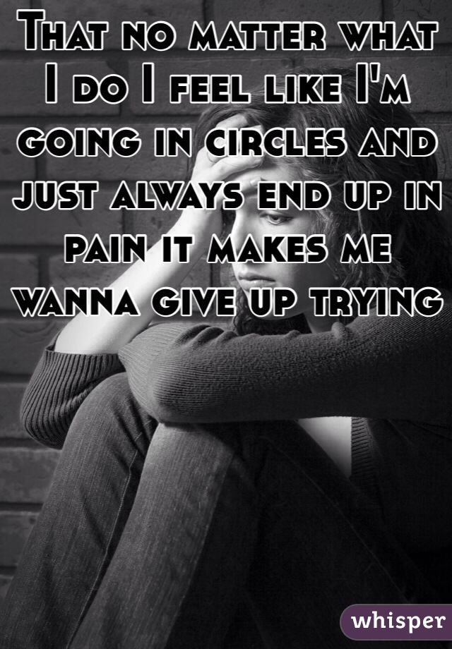 That no matter what I do I feel like I'm going in circles and just always end up in pain it makes me wanna give up trying