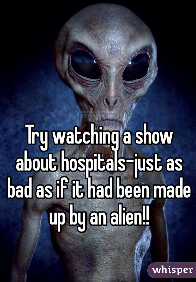 Try watching a show about hospitals-just as bad as if it had been made up by an alien!!