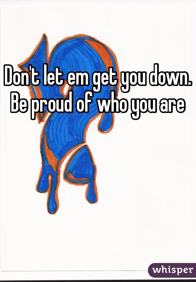 Don't let em get you down. Be proud of who you are