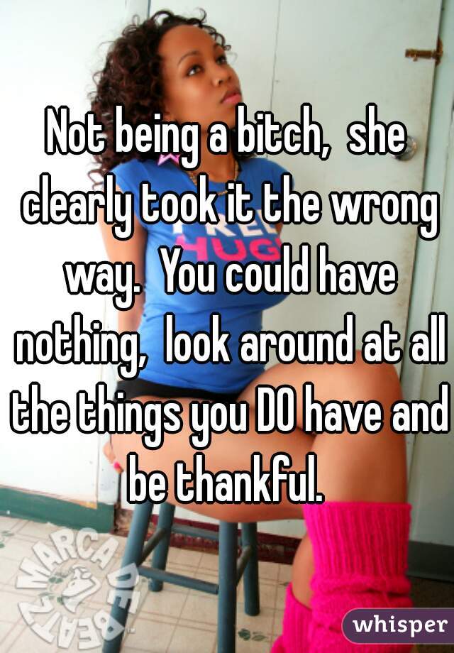 Not being a bitch,  she clearly took it the wrong way.  You could have nothing,  look around at all the things you DO have and be thankful. 
