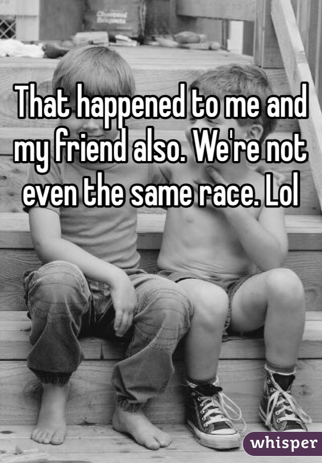 That happened to me and my friend also. We're not even the same race. Lol