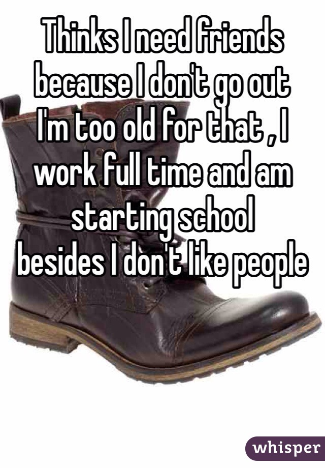 Thinks I need friends because I don't go out 
I'm too old for that , I work full time and am starting school 
besides I don't like people