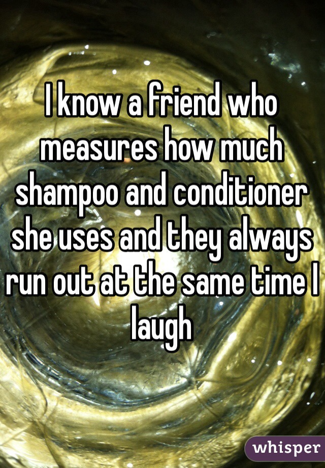 I know a friend who measures how much shampoo and conditioner she uses and they always run out at the same time I laugh 
