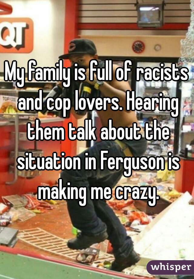 My family is full of racists and cop lovers. Hearing them talk about the situation in Ferguson is making me crazy.