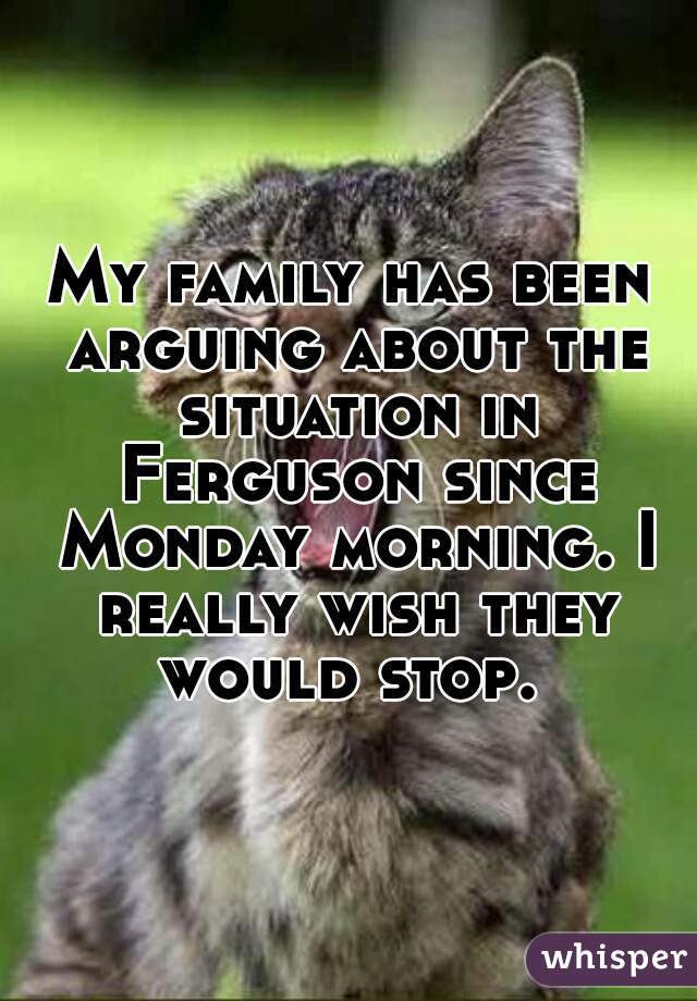 My family has been arguing about the situation in Ferguson since Monday morning. I really wish they would stop. 