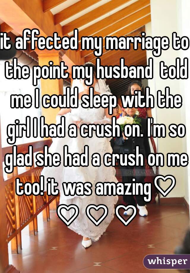 it affected my marriage to the point my husband  told me I could sleep with the girl I had a crush on. I'm so glad she had a crush on me too! it was amazing♡ ♡ ♡ ♡