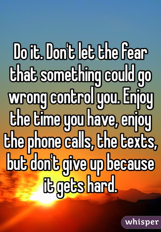 Do it. Don't let the fear that something could go wrong control you. Enjoy the time you have, enjoy the phone calls, the texts, but don't give up because it gets hard. 