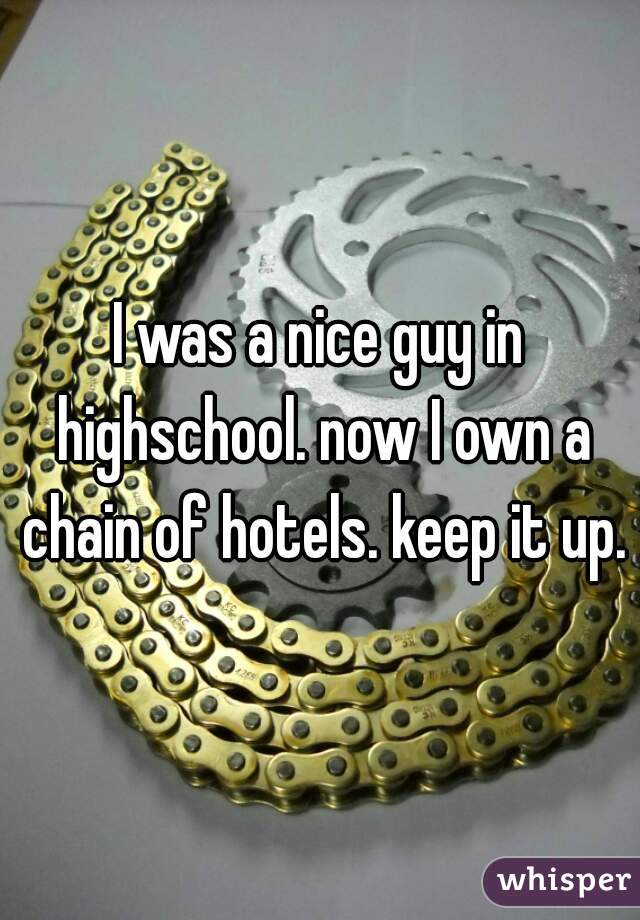 I was a nice guy in highschool. now I own a chain of hotels. keep it up.