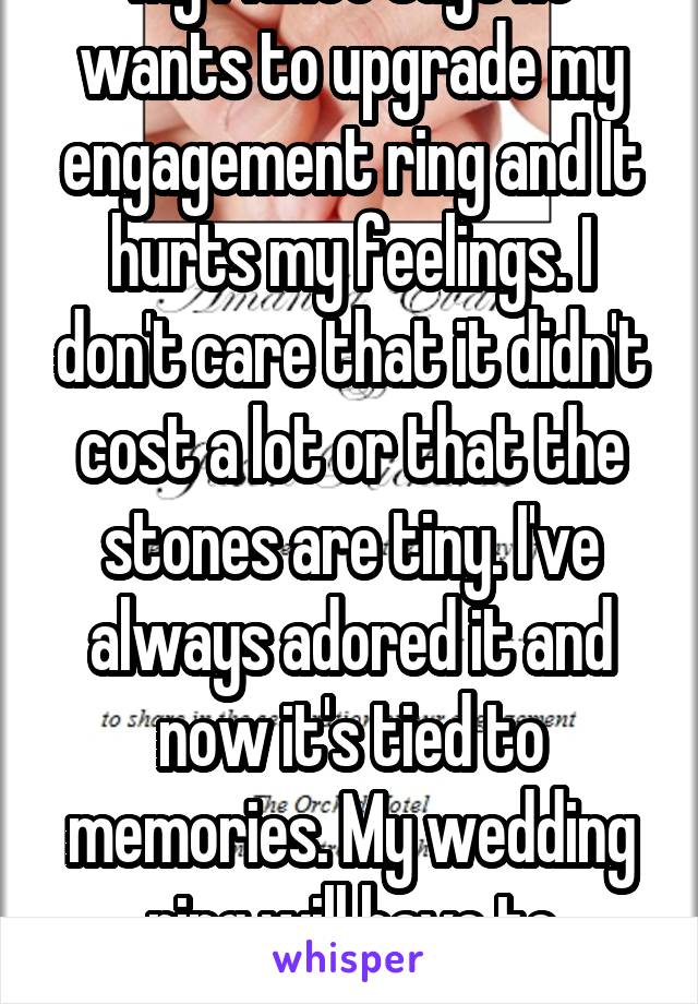 My fiancé says he wants to upgrade my engagement ring and It hurts my feelings. I don't care that it didn't cost a lot or that the stones are tiny. I've always adored it and now it's tied to memories. My wedding ring will have to compliment it. It stays. 