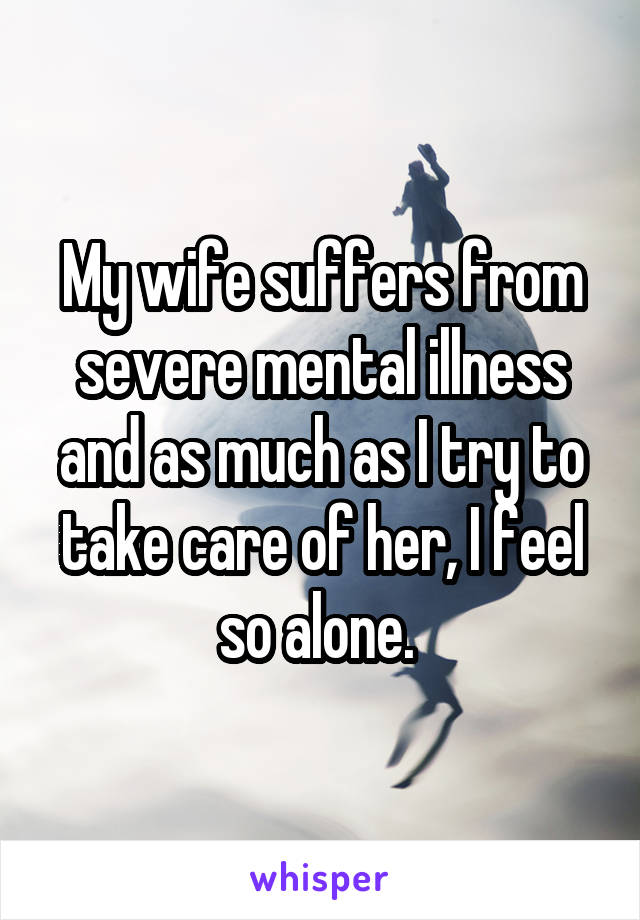 My wife suffers from severe mental illness and as much as I try to take care of her, I feel so alone. 