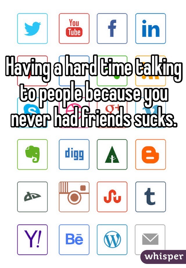 Having a hard time talking to people because you never had friends sucks.
