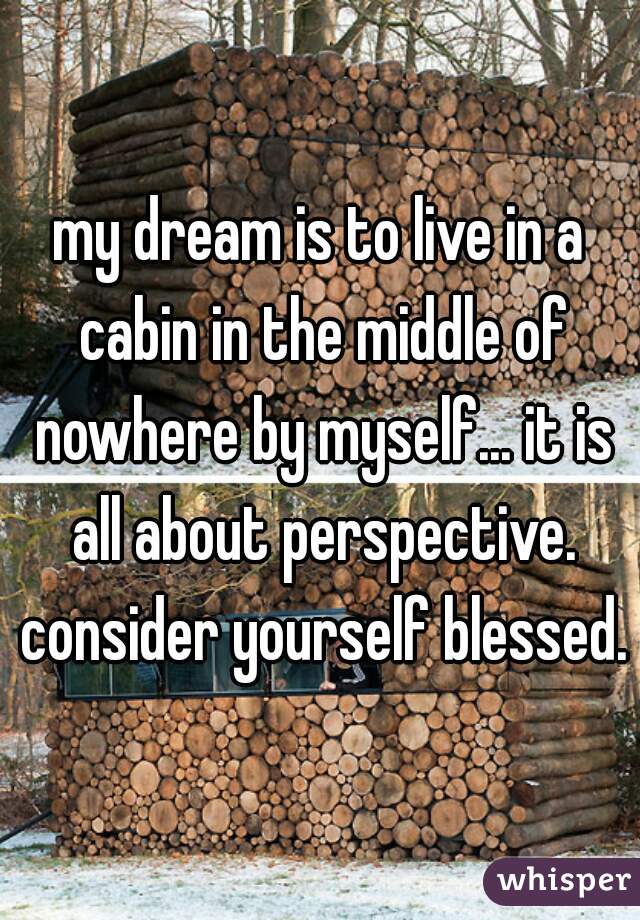 my dream is to live in a cabin in the middle of nowhere by myself... it is all about perspective. consider yourself blessed.
