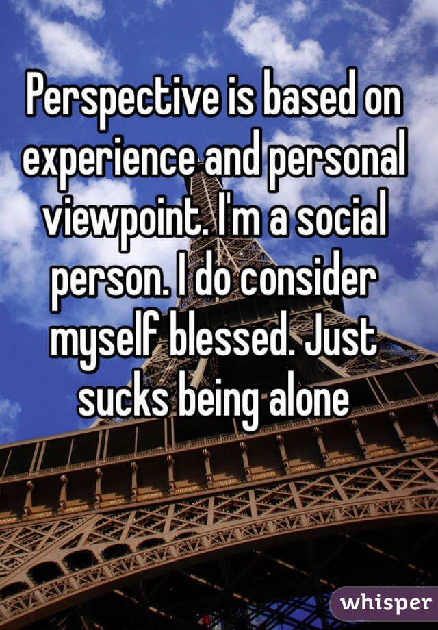 Perspective is based on experience and personal viewpoint. I'm a social person. I do consider myself blessed. Just sucks being alone