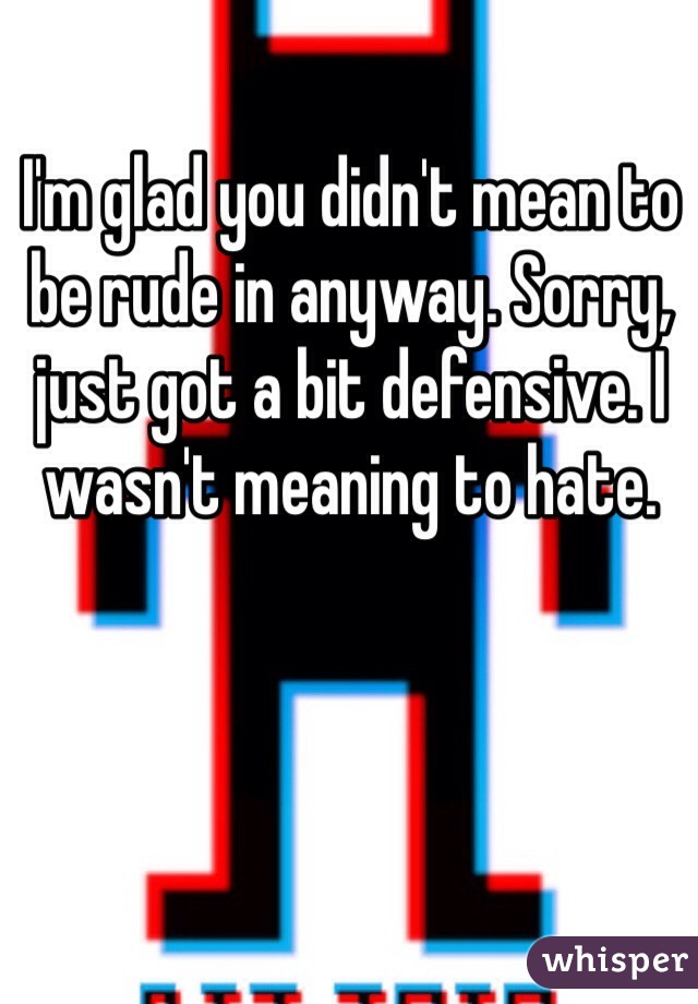 I'm glad you didn't mean to be rude in anyway. Sorry, just got a bit defensive. I wasn't meaning to hate. 