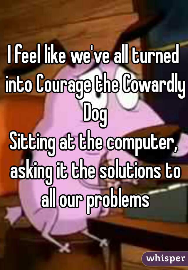 I feel like we've all turned into Courage the Cowardly Dog

Sitting at the computer, asking it the solutions to all our problems