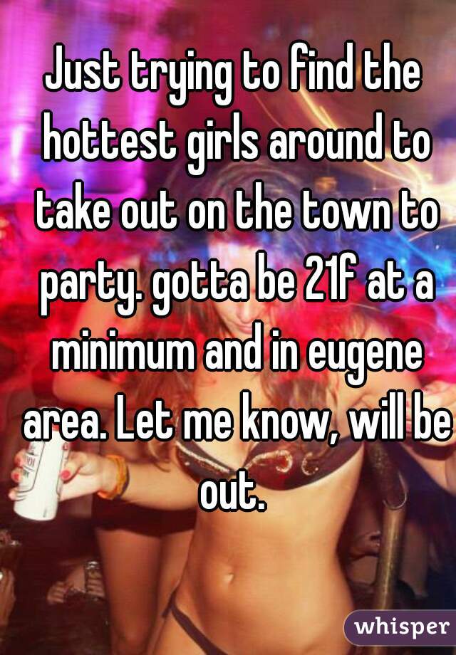 Just trying to find the hottest girls around to take out on the town to party. gotta be 21f at a minimum and in eugene area. Let me know, will be out. 