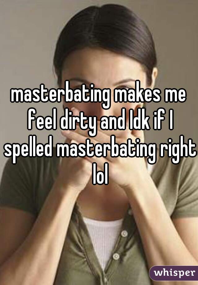 masterbating makes me feel dirty and Idk if I spelled masterbating right lol