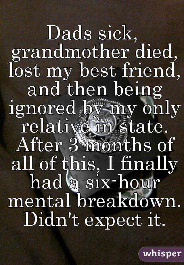 Dads sick, grandmother died, lost my best friend, and then being ignored by my only relative in state. After 3 months of all of this, I finally had a six-hour mental breakdown. Didn't expect it.