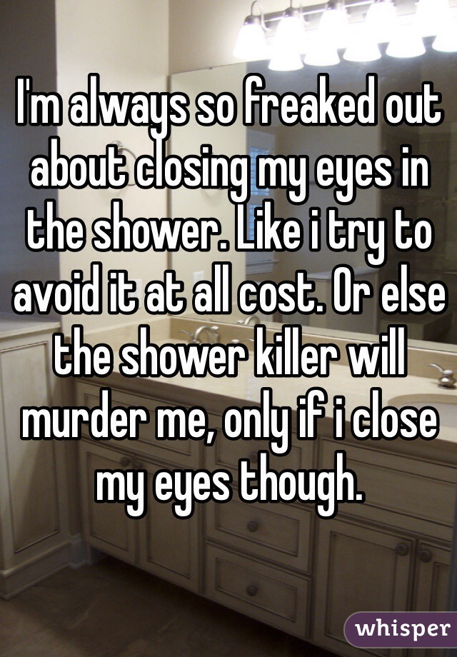 I'm always so freaked out about closing my eyes in the shower. Like i try to avoid it at all cost. Or else the shower killer will murder me, only if i close my eyes though.