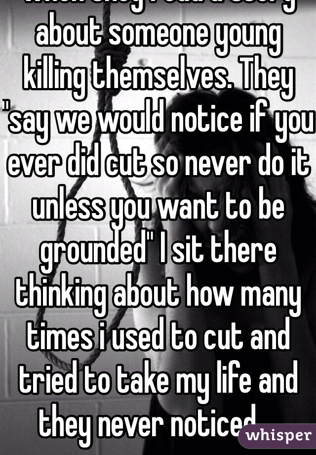 My parents keep talking to me about suicide and such when they read a story about someone young killing themselves. They "say we would notice if you ever did cut so never do it unless you want to be grounded" I sit there thinking about how many times i used to cut and tried to take my life and they never noticed....