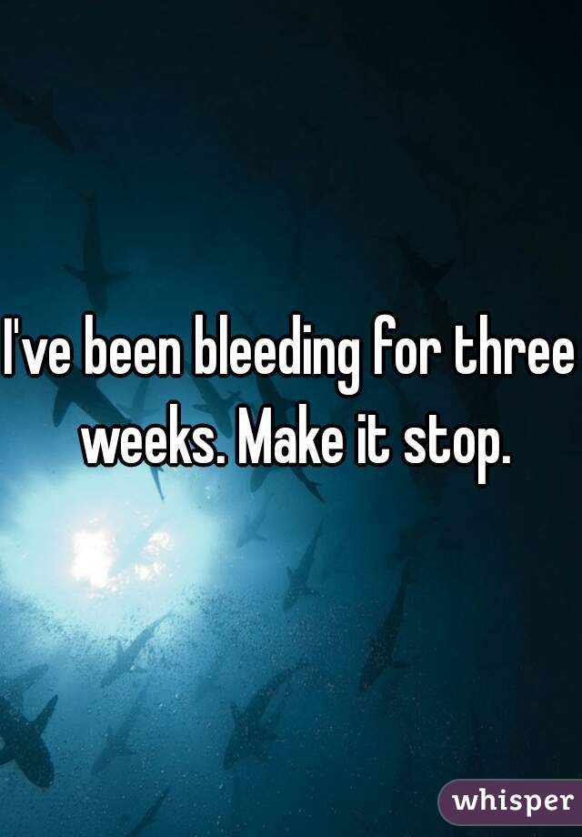 I've been bleeding for three weeks. Make it stop.