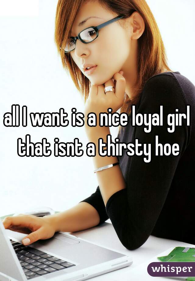all I want is a nice loyal girl that isnt a thirsty hoe