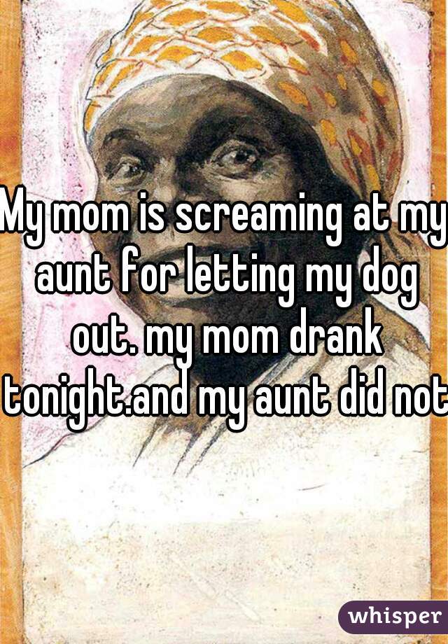 My mom is screaming at my aunt for letting my dog out. my mom drank tonight.and my aunt did not.