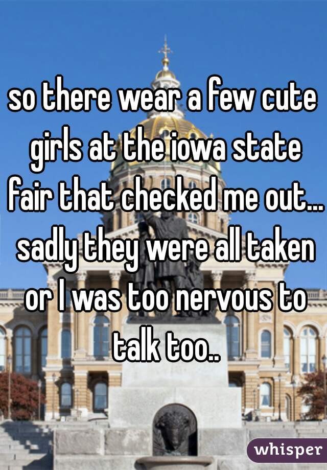 so there wear a few cute girls at the iowa state fair that checked me out... sadly they were all taken or I was too nervous to talk too..