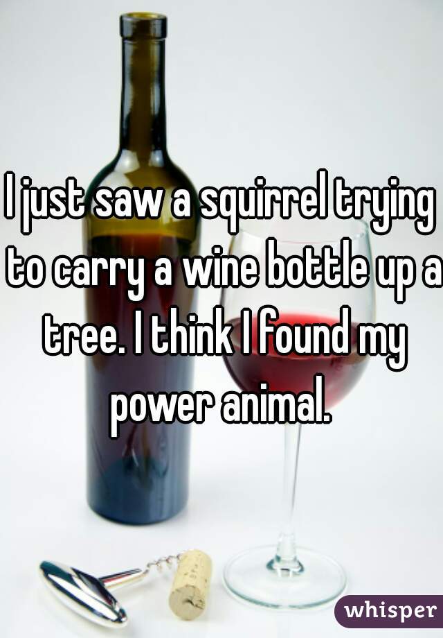 I just saw a squirrel trying to carry a wine bottle up a tree. I think I found my power animal. 